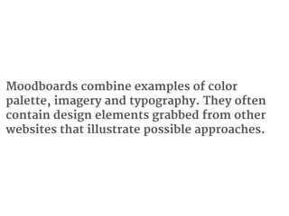 Moodboards combine examples of color
palette, imagery and typography. They often
contain design elements grabbed from other
websites that illustrate possible approaches.
 
