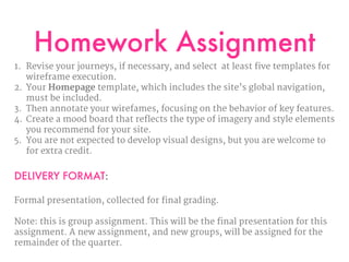 Homework Assignment
1. Revise your journeys, if necessary, and select at least five templates for
wireframe execution. 

2. Your Homepage template, which includes the site’s global navigation,
must be included. 

3. Then annotate your wirefames, focusing on the behavior of key features.

4. Create a mood board that reflects the type of imagery and style elements
you recommend for your site. 

5. You are not expected to develop visual designs, but you are welcome to
for extra credit.

DELIVERY FORMAT:
Formal presentation, collected for final grading.

Note: this is group assignment. This will be the final presentation for this
assignment. A new assignment, and new groups, will be assigned for the
remainder of the quarter.
 