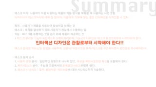 Summary태스크 지식: 사용자가 처음 사용하는 제품의 작동 방식을 예측할 때 사용하는 사전 경험
디자이너가 태스크지식에 대해 잘 알아야, 사용자의 기대에 맞는 좋은 인터랙션을 디자인할 수 있다.
목적 : 사용자가 제품을 사용하여 달성하길 원하는 것
태스크 : 목적을 달성하기 위해 사용자가 현실에서 수행하는 일
기능 : 태스크를 수행하는 것을 돕기 위헤 제품이 제공하는 것
‣ 태스크 분석은 기능과 독립적으로 이루어져야하며, 기능구조 디자인은 태스크 분석으로부터 시작되어야 한다.
태스크 분석은 카드소팅 방법을 사용하며, 상향식/하향식으로 목적/태스크를 구조화하면서 완전성을 추구해야한다.
태스크 분석 순서
1. 사용자 유형 분석 : 일반적인 유형으로 나누지 않고, 대상을 특화시킬만한 특성을 도출해야 한다.
2. 목적/태스크 분석 : 추상화 과정에서의 항목들간 MECE하도록 한다.
3. 태스크 시나리오 : 절차, 불편사항, 예외상황에 대한 시나리오까지 기술한다.
인터랙션 디자인은 관찰로부터 시작해야 한다!!
 