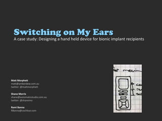 Switching on My Ears A case study: Designing a hand held device for bionic implant recipients Matt Morphett matt@amberdew.com.au twitter: @mattmorphett Shane Morris shane@automaticstudio.com.au twitter: @shanemo Rami Banna RBanna@cochlear.com 