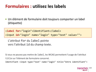 104
Formulaires : utilisez les labels
• Un élément de formulaire doit toujours comporter un label
(étiquette)
<label for="login">Identifiant</label>
<input id="login" name="login" type="text" value="">
L’attribut for du label pointe
vers l’attribut id du champ texte.
Si vous ne pouvez pas mettre de label, les WCAG permettent l’usage de l’attribut
title sur l’élément de formulaire concerné.
Identifiant <input type="text" name="login" title="Votre identifiant">
 