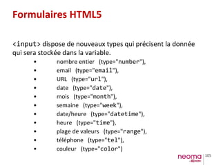 105
Formulaires HTML5
<input> dispose de nouveaux types qui précisent la donnée
qui sera stockée dans la variable.
• nombre entier (type="number"),
• email (type="email"),
• URL (type="url"),
• date (type="date"),
• mois (type="month"),
• semaine (type="week"),
• date/heure (type="datetime"),
• heure (type="time"),
• plage de valeurs (type="range"),
• téléphone (type="tel"),
• couleur (type="color")
 