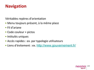 109
Navigation
Véritables repères d’orientation
• Menu toujours présent, à la même place
• Fil d’ariane
• Code couleur + pictos
• Intitulés uniques
• Accès rapides : ex. par typologie utilisateurs
• Liens d’évitement : ex. http://www.gouvernement.fr/
 