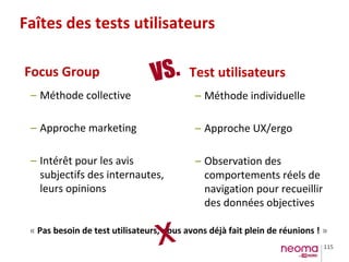 115
Faîtes des tests utilisateurs
Focus Group Test utilisateurs
– Méthode collective
– Approche marketing
– Intérêt pour les avis
subjectifs des internautes,
leurs opinions
– Méthode individuelle
– Approche UX/ergo
– Observation des
comportements réels de
navigation pour recueillir
des données objectives
VS.
« Pas besoin de test utilisateurs, nous avons déjà fait plein de réunions ! »
X
 