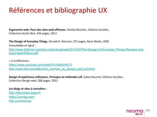 135
Ergonomie web. Pour des sites web efficaces, Amélie Boucher, Editions Eyrolles,
Collection Accès libre, 356 pages, 2011
The Design of Everyday Things, Donald A. Norman, 257 pages, Basic Books, 2002
Consultable en ligne :
http://www.trilemon.com/wp-content/uploads/2012/04/The-Design-of-Everyday-Things-Revised-and-
Expanded-Edition.pdf
+ 2 conférences :
https://www.youtube.com/watch?v=l9qrlan611I
http://www.ted.com/talks/don_norman_on_design_and_emotion
Design d'expérience utilisateur. Principes et méthodes UX, Sylvie Daumal, Editions Eyrolles,
Collection Design web, 208 pages, 2012
Les blogs et sites à connaître :
http://blocnotes.iergo.fr/
https://uxmag.com/
http://uxmind.eu/
Références et bibliographie UX
 