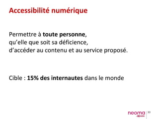 30
Accessibilité numérique
Permettre à toute personne,
qu’elle que soit sa déficience,
d’accéder au contenu et au service proposé.
Cible : 15% des internautes dans le monde
 