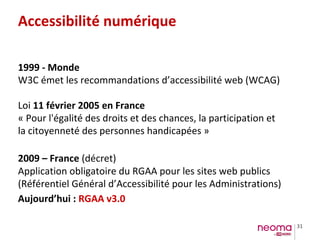 31
Accessibilité numérique
1999 - Monde
W3C émet les recommandations d’accessibilité web (WCAG)
Loi 11 février 2005 en France
« Pour l'égalité des droits et des chances, la participation et
la citoyenneté des personnes handicapées »
2009 – France (décret)
Application obligatoire du RGAA pour les sites web publics
(Référentiel Général d’Accessibilité pour les Administrations)
Aujourd’hui : RGAA v3.0
 