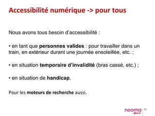 33
Accessibilité numérique -> pour tous
Nous avons tous besoin d’accessibilité :
• en tant que personnes valides : pour travailler dans un
train, en extérieur durant une journée ensoleillée, etc. ;
• en situation temporaire d’invalidité (bras cassé, etc.) ;
• en situation de handicap.
Pour les moteurs de recherche aussi.
 