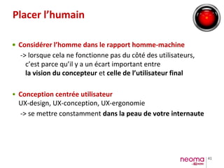41
Placer l’humain
• Considérer l’homme dans le rapport homme-machine
-> lorsque cela ne fonctionne pas du côté des utilisateurs,
c’est parce qu’il y a un écart important entre
la vision du concepteur et celle de l’utilisateur final
• Conception centrée utilisateur
UX-design, UX-conception, UX-ergonomie
-> se mettre constamment dans la peau de votre internaute
 