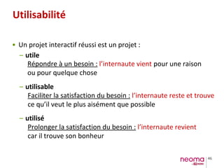 46
Utilisabilité
• Un projet interactif réussi est un projet :
– utile
– utilisable
– utilisé
Répondre à un besoin : l’internaute vient pour une raison
ou pour quelque chose
Faciliter la satisfaction du besoin : l’internaute reste et trouve
ce qu’il veut le plus aisément que possible
Prolonger la satisfaction du besoin : l’internaute revient
car il trouve son bonheur
 