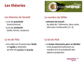 48
Les théories
Les théories de Gestalt
La loi de Fitts La loi de Hick
Le nombre de Miller
- la loi de proximité
(macro/micro)
- la loi de similarité
(taille, forme, couleurs)
- Une cible est d’autant plus facile
et rapide à atteindre
qu’elle est proche et grande
- mémoire de travail :
Au-delà de 7 éléments, dans notre
tête cela s’embrouille (+/- 2)
- Le temps nécessaire pour se décider
croit proportionnellement au
nombre et à la complexité des
options proposées.
 