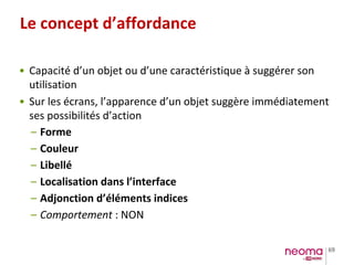 69
Le concept d’affordance
• Capacité d’un objet ou d’une caractéristique à suggérer son
utilisation
• Sur les écrans, l’apparence d’un objet suggère immédiatement
ses possibilités d’action
– Forme
– Couleur
– Libellé
– Localisation dans l’interface
– Adjonction d’éléments indices
– Comportement : NON
 