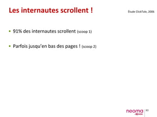 80
Les internautes scrollent !
• 91% des internautes scrollent (scoop 1)
• Parfois jusqu’en bas des pages ! (scoop 2)
Étude ClickTale, 2006
 