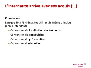 90
L’internaute arrive avec ses acquis (...)
Convention
Lorsque 50 à 79% des sites utilisent le même principe
(après : standard)
– Convention de localisation des éléments
– Convention de vocabulaire
– Convention de présentation
– Convention d’interaction
 