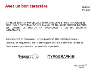 97
Ayez un bon caractère
Un texte écrit en minuscules, ferré à gauche et bien interligné est plus
lisible qu’en majuscules, mais il est toujours possible d’écrire les libellés de
bouton en majuscules si on les souhaite impactants.
UN TEXTE ECRIT EN MINUSCULES, FERRE A GAUCHE ET BIEN INTERLIGNE EST
PLUS LISIBLE QU’EN MAJUSCULES, MAIS IL EST TOUJOURS POSSIBLE D’ECRIRE
LES LIBELLES DE BOUTON EN MAJUSCULES SI ON LES SOUHAITE
IMPACTANTS.
Lisibilité
Dyslexie
 