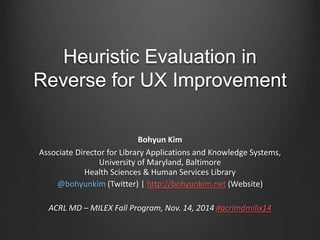 Heuristic Evaluation in 
Reverse for UX Improvement 
Bohyun Kim 
Associate Director for Library Applications and Knowledge Systems, 
University of Maryland, Baltimore 
Health Sciences & Human Services Library 
@bohyunkim (Twitter) | http://bohyunkim.net (Website) 
ACRL MD – MILEX Fall Program, Nov. 14, 2014 #acrlmdmilix14 
 