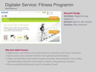 Digitaler Service: Fitness Programm
Und wirkt es?
Was kam dabei heraus:
• Registrieren, einrichten und synchronisieren motiviert und kreiert Interesse,
• Sport wird in den meisten Familien nicht gemeinsam betrieben,
• Leider ist Directlife nicht einfach kommunizierbar, Messeinheiten sind unklar,
Sportaktivitäten können nicht einfach erkannt und gemessen werden,
• Keine zusätzliche Motivation durch virtuellen Coach.
Research Design
Verhalten: Registrierung,
Tagebuch
Kontext: Sport in der Familie
Emotion: Was motiviert
 