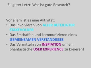 Vor allem ist es eine Aktivität:
• Das Involvieren von ALLER BETEILIGTER
STAKEHOLDER
• Das Erschaffen und kommunizieren eines
GEMEINSAMEN VERSTÄNDISSES
• Das Vermitteln von INSPIATION um ein
phantastische USER EXPERIENCE zu kreieren!
Zu guter Letzt: Was ist gute Research?
 