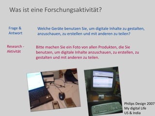 Was ist eine Forschungsaktivität?
Frage &
Antwort
Welche Geräte benutzen Sie, um digitale Inhalte zu gestalten,
anzuschauen, zu erstellen und mit anderen zu teilen?
Research -
Aktivität
Bitte machen Sie ein Foto von allen Produkten, die Sie
benutzen, um digitale Inhalte anzuschauen, zu erstellen, zu
gestalten und mit anderen zu teilen.
Philips Design 2007
My digital Life
US & India
 