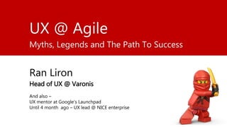 UX @ Agile
Myths, Legends and The Path To Success
Ran Liron
Head of UX @ Varonis
UX mentor at Google’s Launchpad
UXring for the last 20 years
 