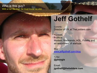 Who is this guy?,[object Object],With a hat like that, he must know his shit.,[object Object],Jeff Gothelf,[object Object],Currently: ,[object Object],Director of UX at TheLadders.com,[object Object],Previously: ,[object Object],Publicis Modem, Webtrends, AOL, Fidelity and an assortment of startups,[object Object],Blog: ,[object Object],www.jeffgothelf.com/blog,[object Object],Twitter: ,[object Object],@jboogie,[object Object],Email: ,[object Object],jgothelf@theladders.com,[object Object]
