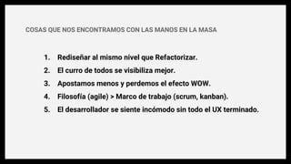 1. Rediseñar al mismo nivel que Refactorizar.
2. El curro de todos se visibiliza mejor.
3. Apostamos menos y perdemos el efecto WOW.
4. Filosofía (agile) > Marco de trabajo (scrum, kanban).
5. El desarrollador se siente incómodo sin todo el UX terminado.
COSAS QUE NOS ENCONTRAMOS CON LAS MANOS EN LA MASA
 