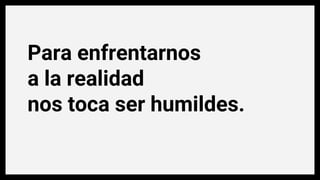 Para enfrentarnos
a la realidad
nos toca ser humildes.
 