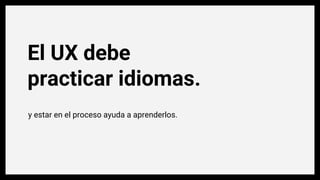El UX debe
practicar idiomas.
y estar en el proceso ayuda a aprenderlos.
 