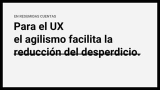 EN RESUMIDAS CUENTAS
Para el UX
el agilismo facilita la
reducción del desperdicio.
 