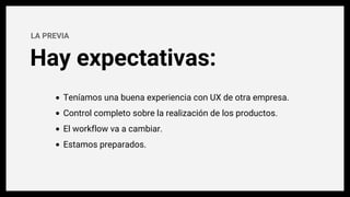 Hay expectativas:
LA PREVIA
Teníamos una buena experiencia con UX de otra empresa.
Control completo sobre la realización de los productos.
El workflow va a cambiar.
Estamos preparados.
 