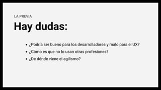 Hay dudas:
LA PREVIA
¿Podría ser bueno para los desarrolladores y malo para el UX?
¿Cómo es que no lo usan otras profesiones?
¿De dónde viene el agilismo?
 