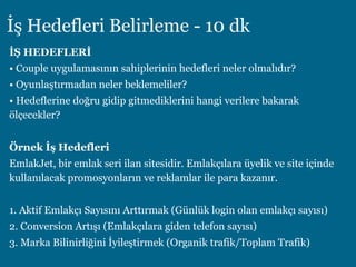 İş Hedefleri Belirleme - 10 dk
İŞ HEDEFLERİ
• Couple uygulamasının sahiplerinin hedefleri neler olmalıdır?
• Oyunlaştırmadan neler beklemeliler?
• Hedeflerine doğru gidip gitmediklerini hangi verilere bakarak
ölçecekler?
Örnek İş Hedefleri
EmlakJet, bir emlak seri ilan sitesidir. Emlakçılara üyelik ve site içinde
kullanılacak promosyonların ve reklamlar ile para kazanır.
1. Aktif Emlakçı Sayısını Arttırmak (Günlük login olan emlakçı sayısı)
2. Conversion Artışı (Emlakçılara giden telefon sayısı)
3. Marka Bilinirliğini İyileştirmek (Organik trafik/Toplam Trafik)
 