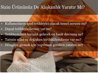 • Kullanıcıların içsel tetikleyici olacak temel sorunu ne?
• Dışsal tetikleyicileriniz var mı?
• Tetikleyicilere karşılık gelecek en basit davranış ne?
• Tatmin edici ve değişken bir ödüllendirme var mı?
• Döngüye girmek için yapılması gereken yatırım ne?
Sizin Ürününüz De Alışkanlık Yaratır Mı?
 