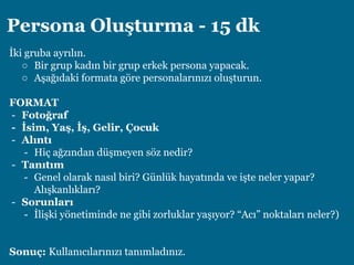 Persona Oluşturma - 15 dk
İki gruba ayrılın.
○ Bir grup kadın bir grup erkek persona yapacak.
○ Aşağıdaki formata göre personalarınızı oluşturun.
FORMAT
- Fotoğraf
- İsim, Yaş, İş, Gelir, Çocuk
- Alıntı
- Hiç ağzından düşmeyen söz nedir?
- Tanıtım
- Genel olarak nasıl biri? Günlük hayatında ve işte neler yapar?
Alışkanlıkları?
- Sorunları
- İlişki yönetiminde ne gibi zorluklar yaşıyor? “Acı” noktaları neler?)
Sonuç: Kullanıcılarınızı tanımladınız.
 