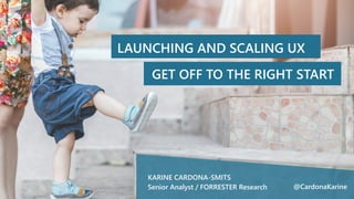 LAUNCHING AND SCALING UX
GET OFF TO THE RIGHT START
KARINE CARDONA-SMITS
Senior Analyst / FORRESTER Research @CardonaKarine
 