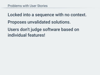 Problems with User Stories
Locked into a sequence with no context.
Proposes unvalidated solutions.
Users don’t judge software based on
individual features!
 