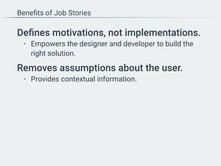 Beneﬁts of Job Stories
Deﬁnes motivations, not implementations.
• Empowers the designer and developer to build the
right solution.
Removes assumptions about the user.
• Provides contextual information.
 