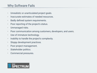 Why Software Fails
• Unrealistic or unarticulated project goals.
• Inaccurate estimates of needed resources.
• Badly deﬁned system requirements.
• Poor reporting of the project's status.
• Unmanaged risks.
• Poor communication among customers, developers, and users.
• Use of immature technology.
• Inability to handle the project's complexity.
• Sloppy development practices.
• Poor project management.
• Stakeholder politics.
• Commercial pressures.
 