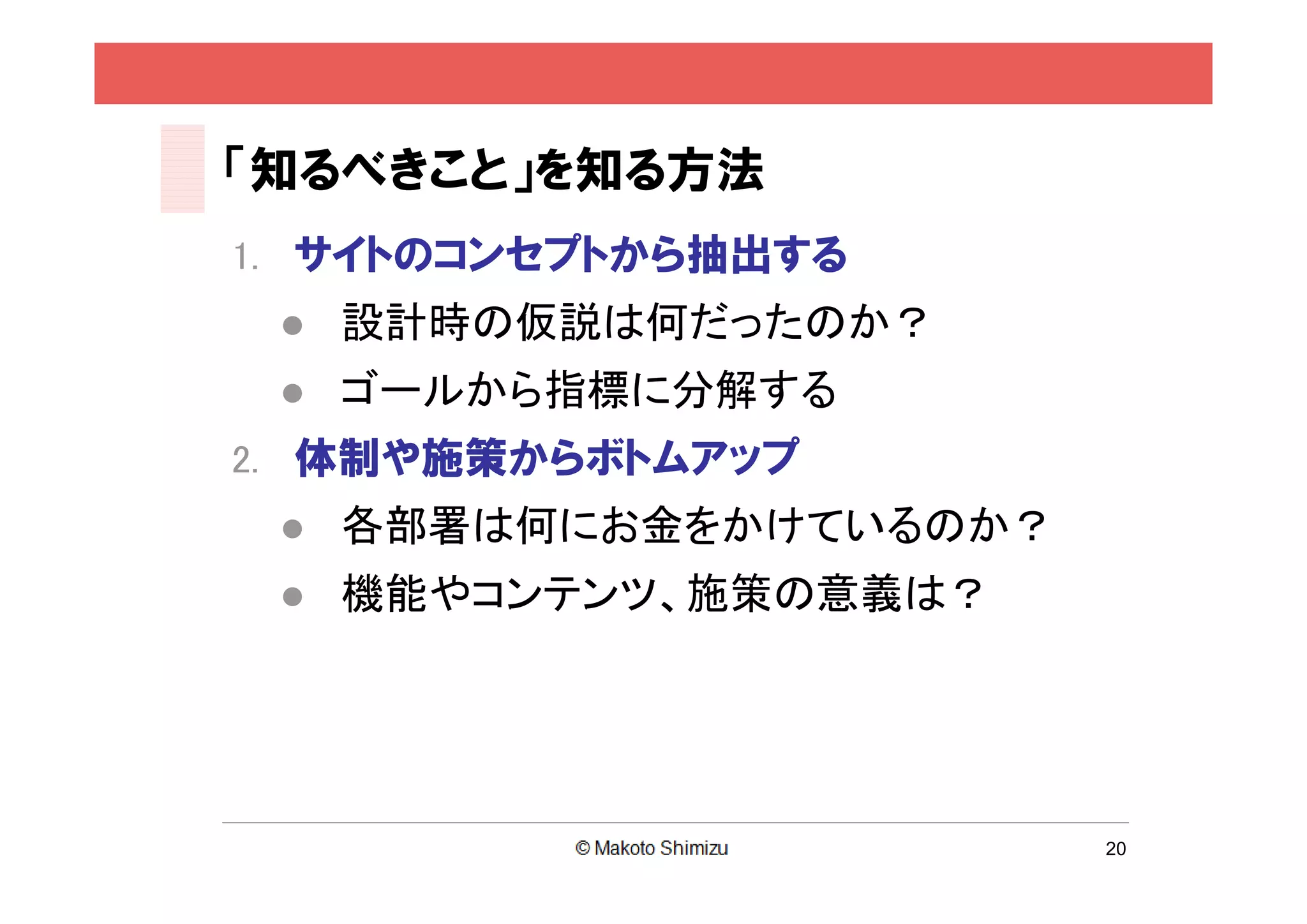 「知るべきこと」を知る方法
1. サイトのコンセプトから抽出する
    設計時の仮説は何だったのか？
    ゴールから指標に分解する
2. 体制や施策からボトムアップ
    各部署は何にお金をかけているのか？
    機能やコンテンツ、施策の意義は？




                         20
 
