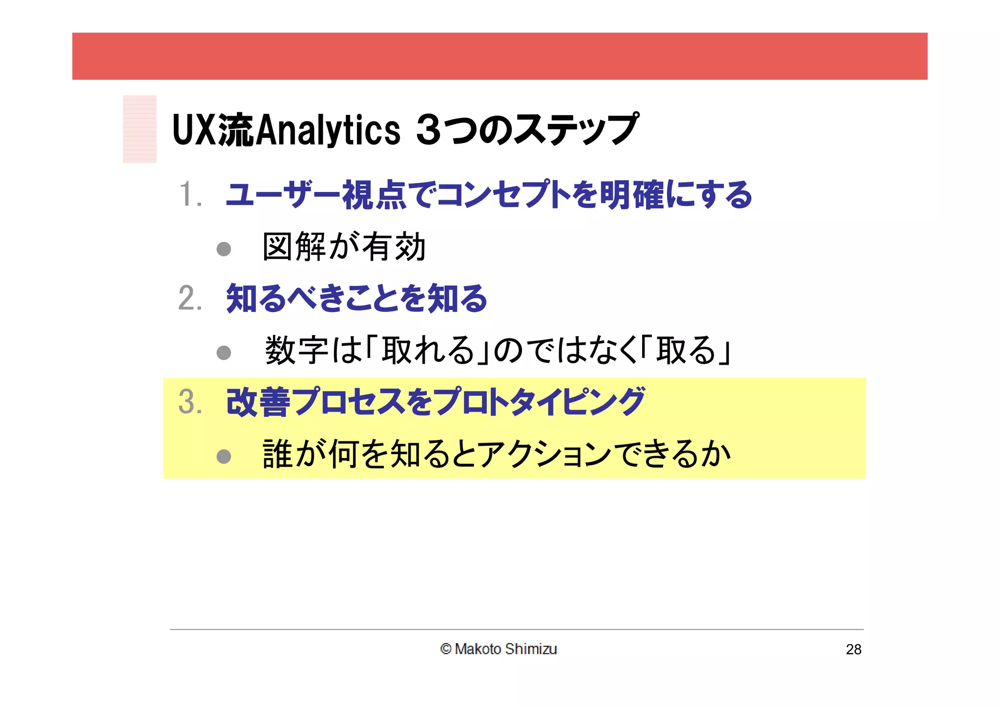 UX流Analytics ３つのステップ
1. ユーザー視点でコンセプトを明確にする
    図解が有効
2. 知るべきことを知る
    数字は「取れる」のではなく「取る」
3. 改善プロセスをプロトタイピング
    誰が何を知るとアクションできるか




                         28
 
