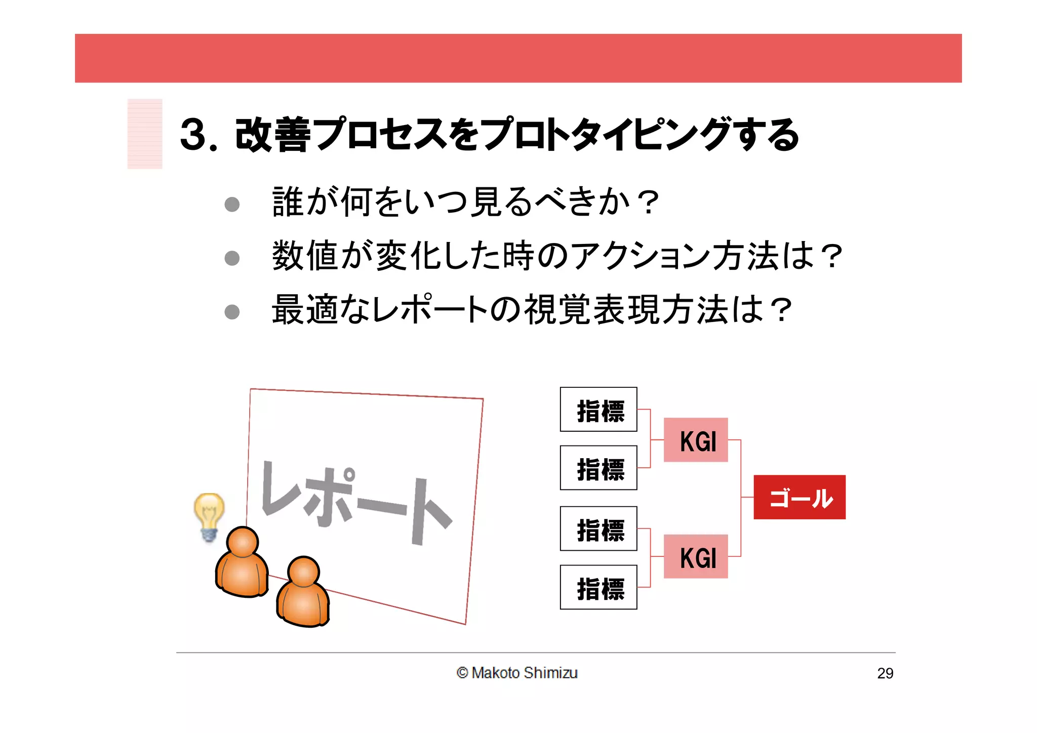 ３．改善プロセスをプロトタイピングする
    誰が何をいつ見るべきか？
    数値が変化した時のアクション方法は？
    最適なレポートの視覚表現方法は？

              指標
                    KGI
              指標
                          ゴール
              指標
                    KGI
              指標


                                29
 