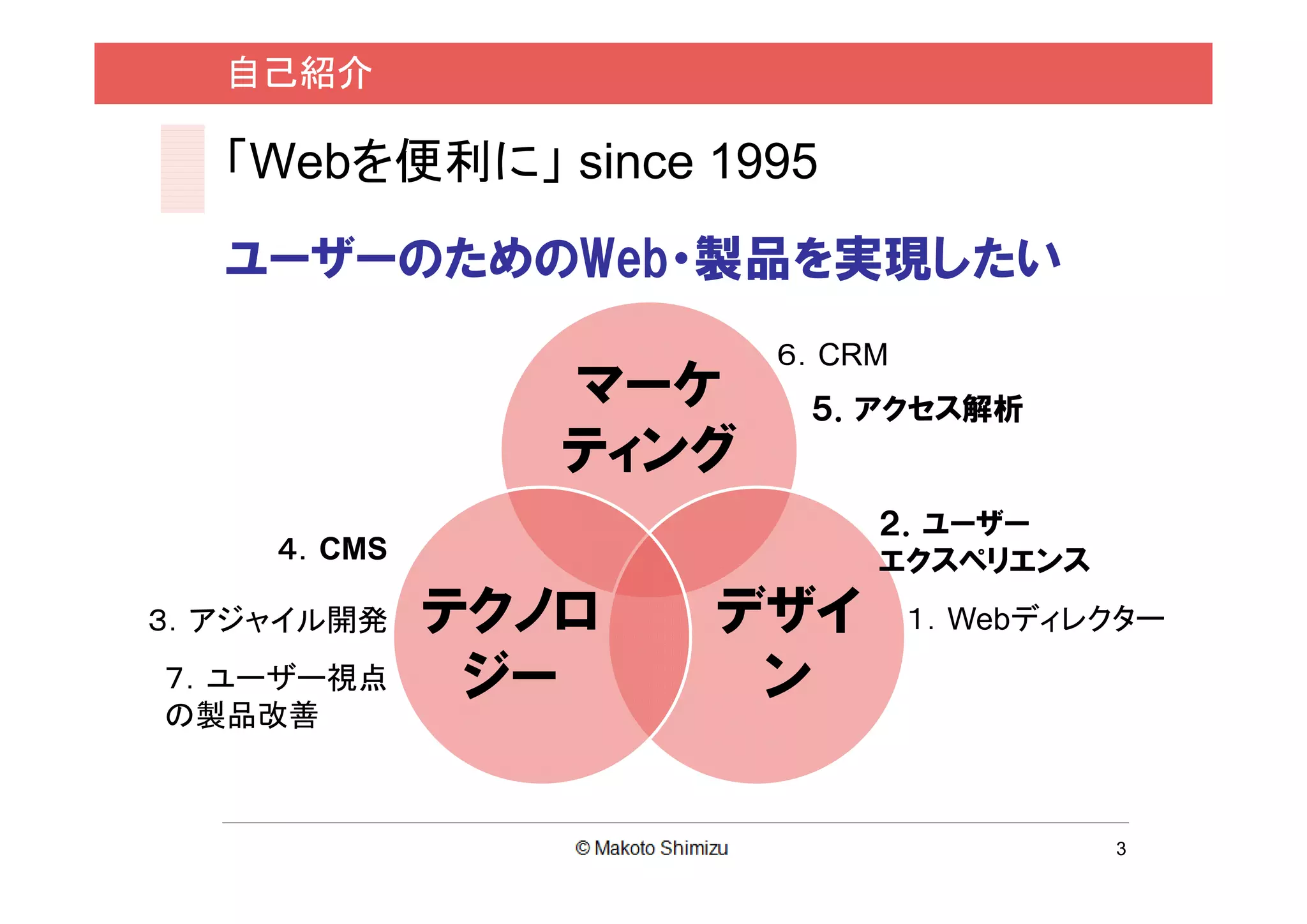 自己紹介

  「Webを便利に」 since 1995
  ユーザーのためのWeb・製品を実現したい
                      ６．CRM
               マーケ     ５．アクセス解析
               ティング
                          ２．ユーザー
    ４．CMS                 エクスペリエンス
３．アジャイル開発   テクノロ   デザイ        １．Webディレクター
７．ユーザー視点     ジー     ン
の製品改善



                                      3
 