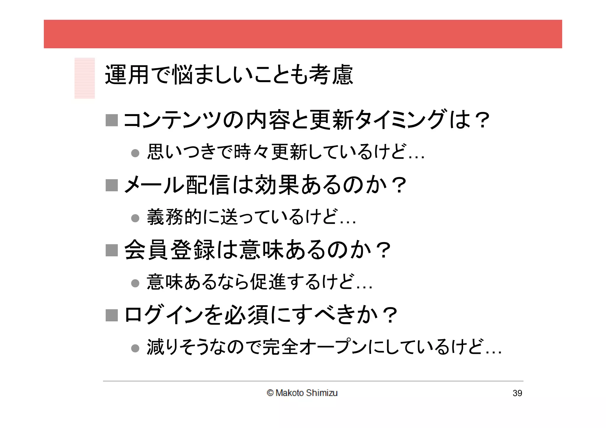 運用で悩ましいことも考慮
 コンテンツの内容と更新タイミングは？
    思いつきで時々更新しているけど…
 メール配信は効果あるのか？
    義務的に送っているけど…
 会員登録は意味あるのか？
    意味あるなら促進するけど…
 ログインを必須にすべきか？
    減りそうなので完全オープンにしているけど…

                             39
 