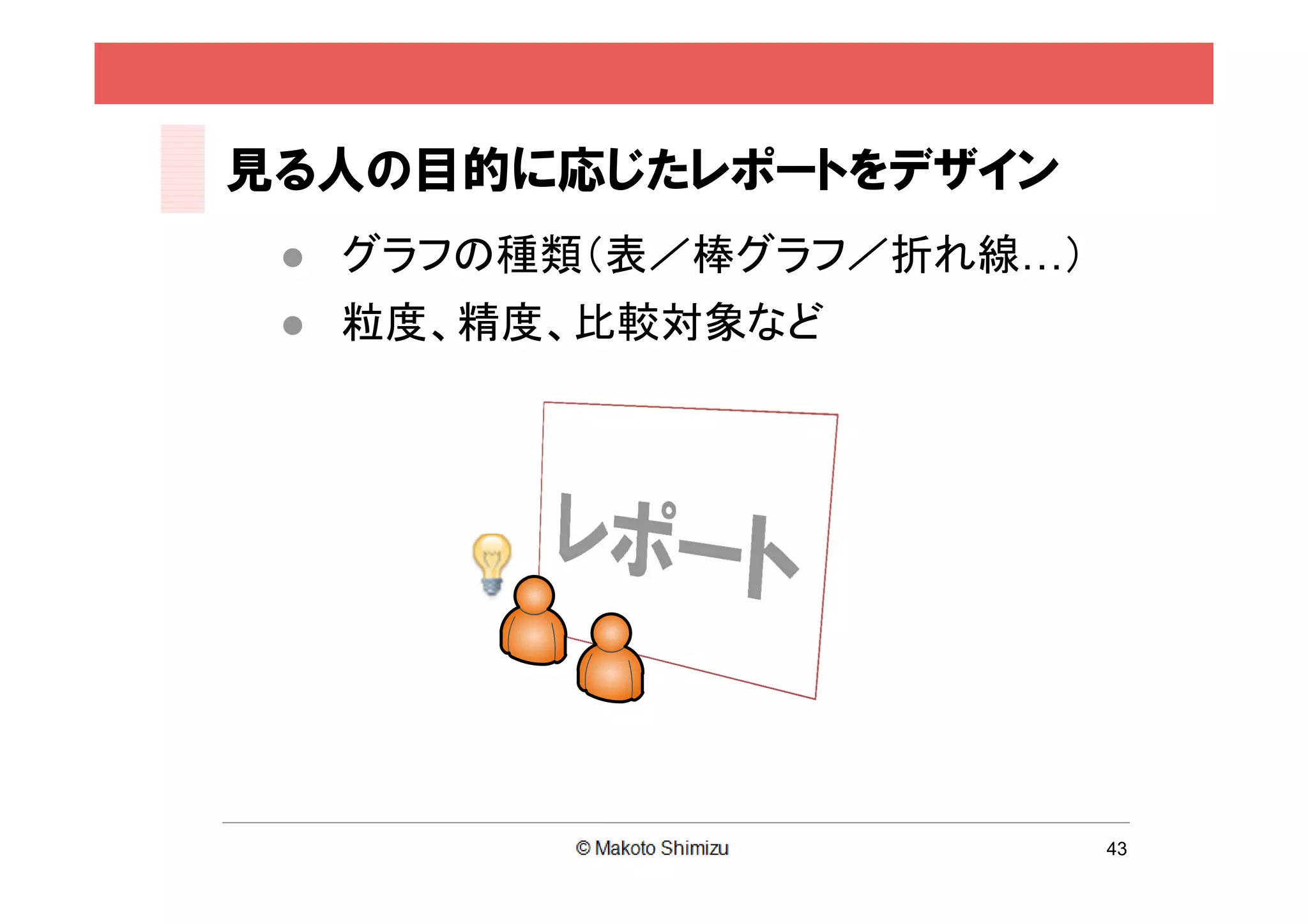 見る人の目的に応じたレポートをデザイン
    グラフの種類（表／棒グラフ／折れ線…）
    粒度、精度、比較対象など




                           43
 