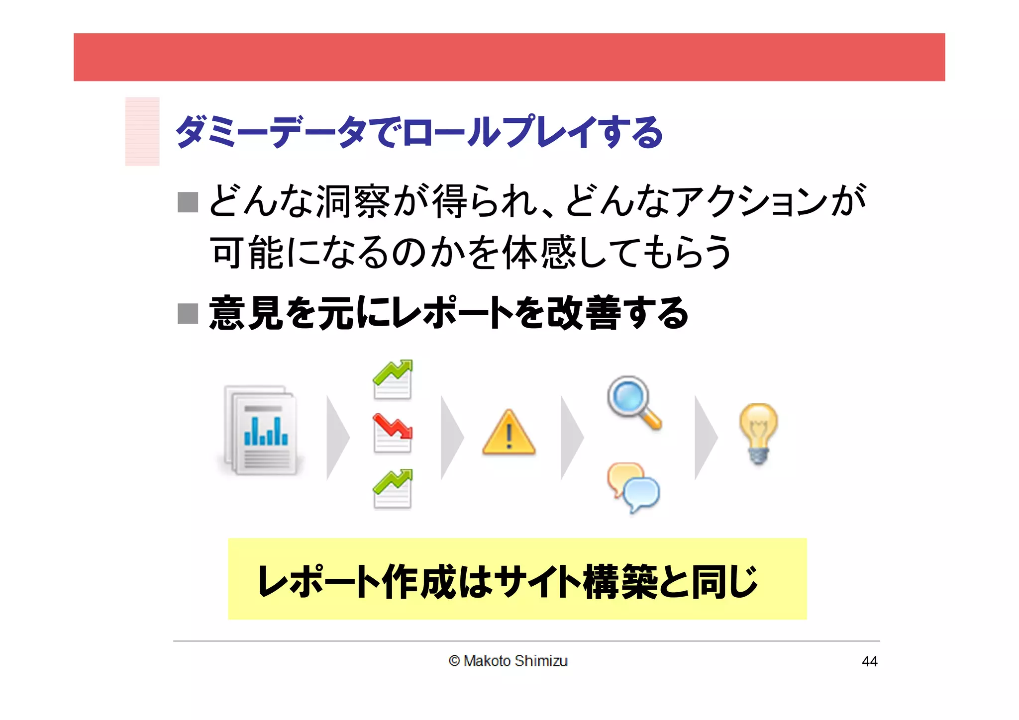 ダミーデータでロールプレイする
 どんな洞察が得られ、どんなアクションが
 可能になるのかを体感してもらう
 意見を元にレポートを改善する




  レポート作成はサイト構築と同じ
                    44
 
