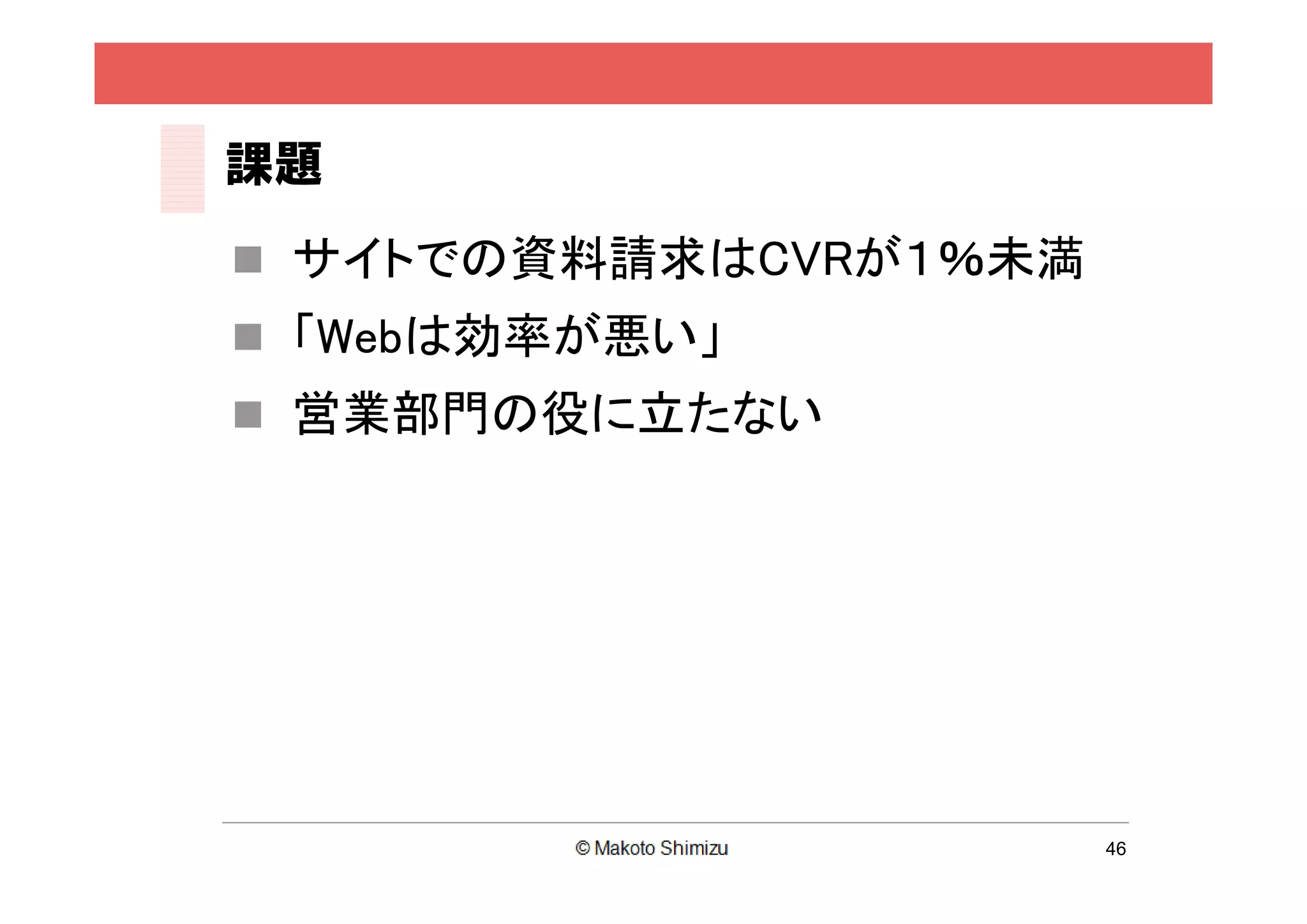 課題
 サイトでの資料請求はCVRが１％未満
 「Webは効率が悪い」
 営業部門の役に立たない




                       46
 