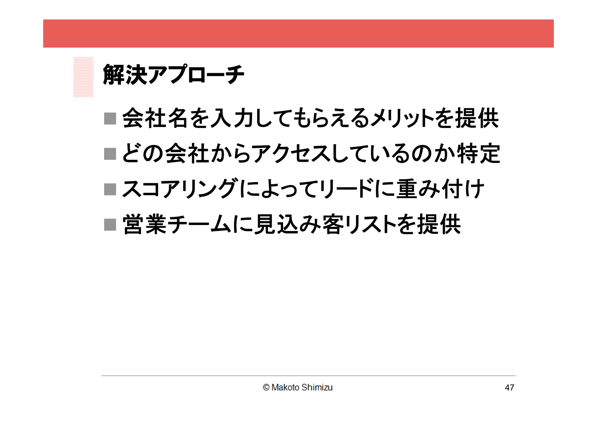 解決アプローチ
 会社名を入力してもらえるメリットを提供
 どの会社からアクセスしているのか特定
 スコアリングによってリードに重み付け
 営業チームに見込み客リストを提供




                        47
 