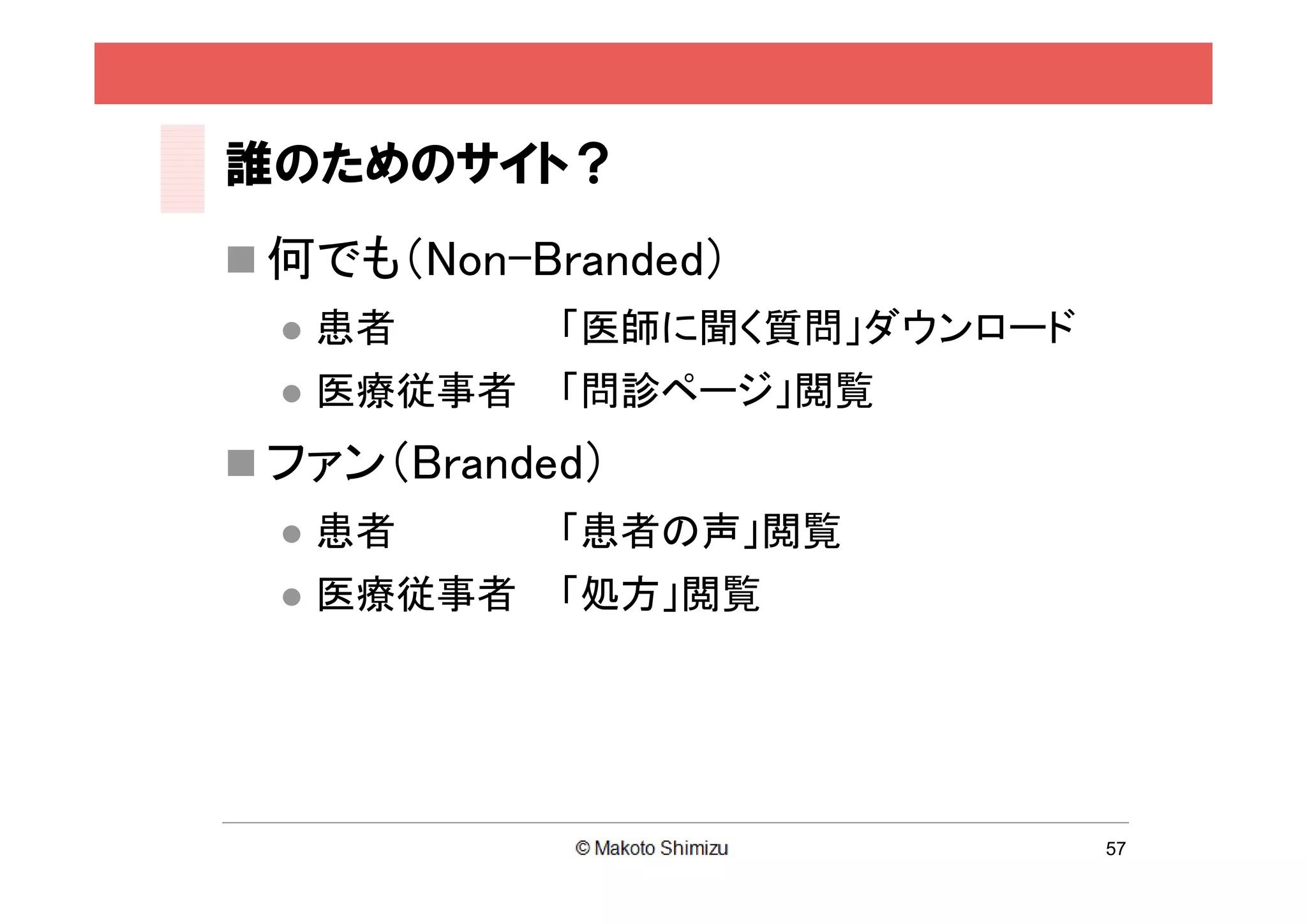誰のためのサイト？
 何でも（Non-Branded）
     患者      「医師に聞く質問」ダウンロード
     医療従事者   「問診ページ」閲覧
 ファン（Branded）
     患者      「患者の声」閲覧
     医療従事者   「処方」閲覧




                                57
 