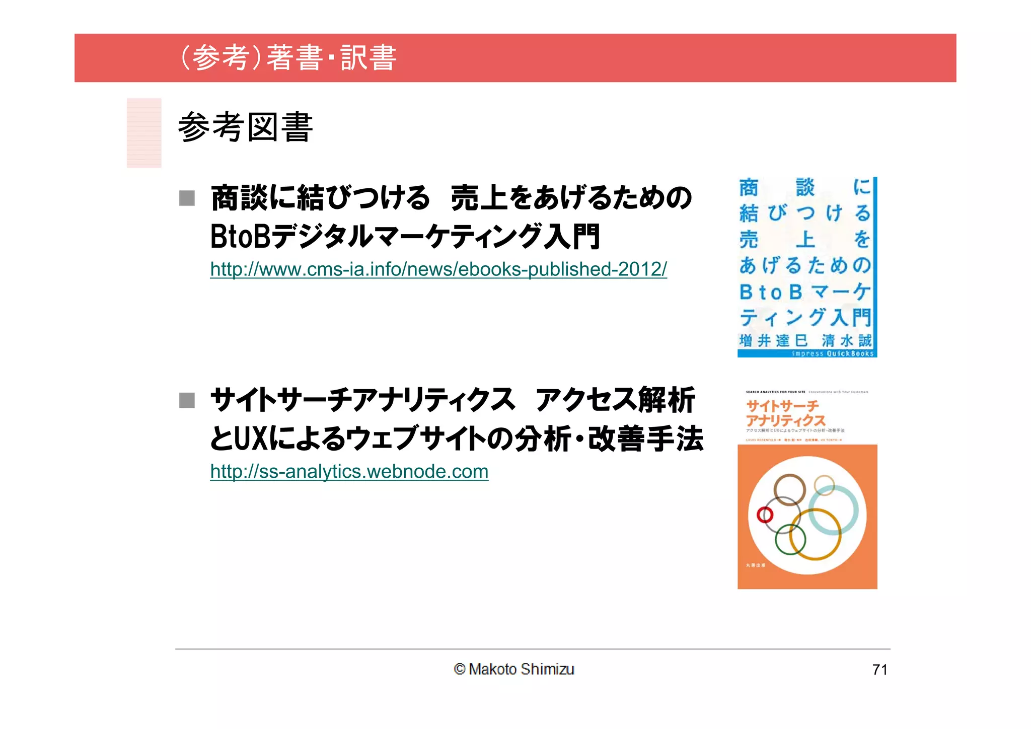 （参考）著書・訳書

参考図書

 商談に結びつける 売上をあげるための
 BtoBデジタルマーケティング入門
 http://www.cms-ia.info/news/ebooks-published-2012/




 サイトサーチアナリティクス アクセス解析
 とUXによるウェブサイトの分析・改善手法
 http://ss-analytics.webnode.com




                                                      71
 