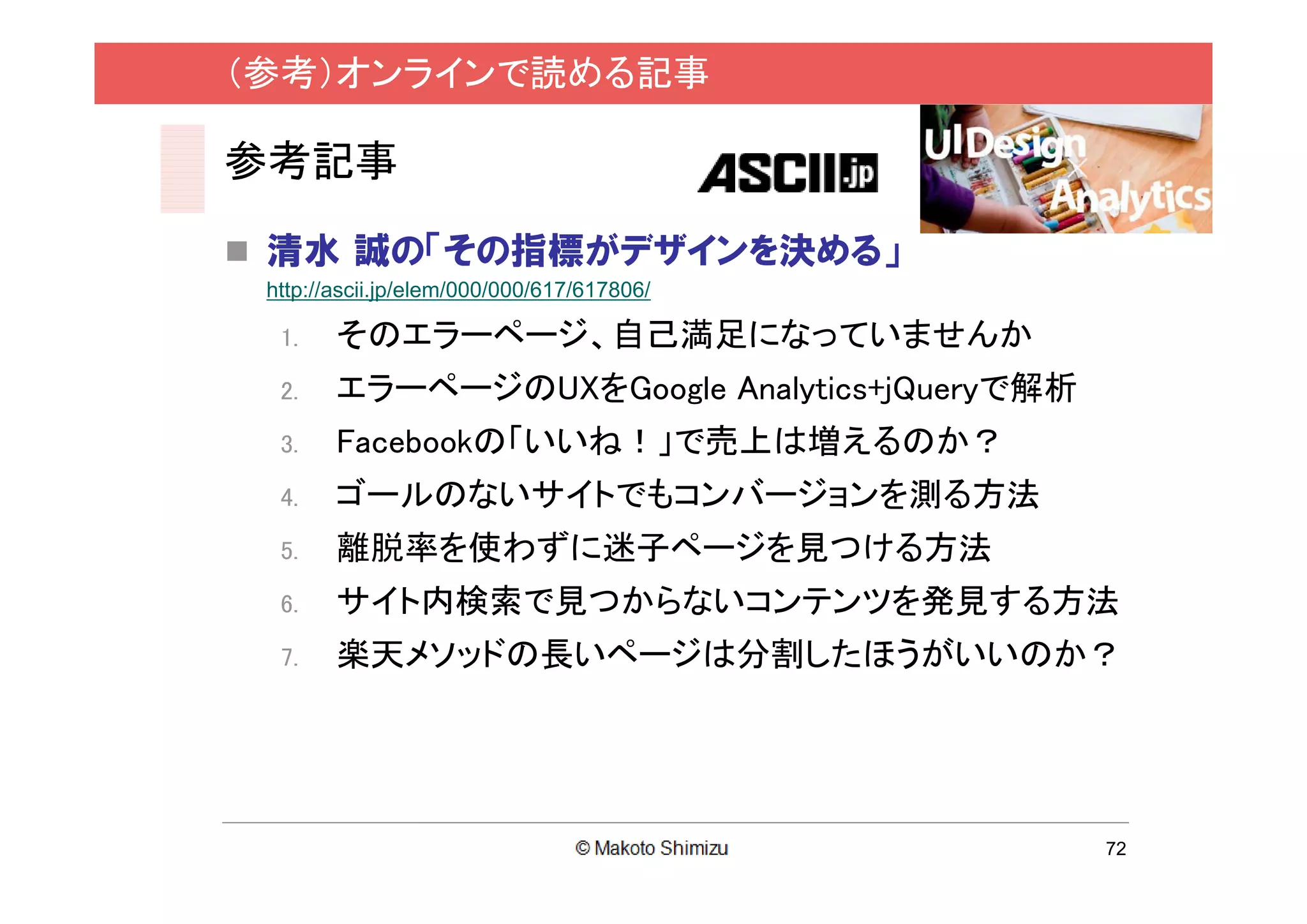 （参考）オンラインで読める記事

参考記事

 清水 誠の「その指標がデザインを決める」
 http://ascii.jp/elem/000/000/617/617806/

  1.    そのエラーページ、自己満足になっていませんか
  2.    エラーページのUXをGoogle Analytics+jQueryで解析
  3.    Facebookの「いいね！」で売上は増えるのか？
  4.    ゴールのないサイトでもコンバージョンを測る方法
  5.    離脱率を使わずに迷子ページを見つける方法
  6.    サイト内検索で見つからないコンテンツを発見する方法
  7.    楽天メソッドの長いページは分割したほうがいいのか？




                                               72
 